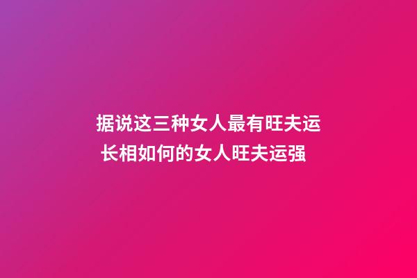 据说这三种女人最有旺夫运 长相如何的女人旺夫运强
